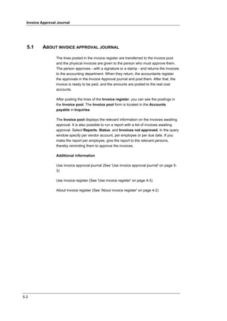 Invoice Approval Journal




  5.1     ABOUT INVOICE APPROVAL JOURNAL

                  The lines posted in the invoice register are transferred to the invoice pool
                  and the physical invoices are given to the person who must approve them.
                  The person approves - with a signature or a stamp - and returns the invoices
                  to the accounting department. When they return, the accountants register
                  the approvals in the Invoice Approval journal and post them. After that, the
                  invoice is ready to be paid, and the amounts are posted to the real cost
                  accounts.

                  After posting the lines of the Invoice register, you can see the postings in
                  the Invoice pool. The Invoice pool form is located in the Accounts
                  payable in Inquiries

                  The Invoice pool displays the relevant information on the invoices awaiting
                  approval. It is also possible to run a report with a list of invoices awaiting
                  approval. Select Reports, Status, and Invoices not approved. In the query
                  window specify per vendor account, per employee or per due date. If you
                  make the report per employee, give the report to the relevant persons,
                  thereby reminding them to approve the invoices.

                  Additional information

                  Use invoice approval journal (See 'Use invoice approval journal' on page 5-
                  3)

                  Use invoice register (See 'Use invoice register' on page 4-3)

                  About invoice register (See 'About invoice register' on page 4-2)




5-2
 