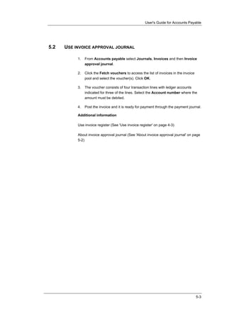 User's Guide for Accounts Payable




5.2   USE INVOICE APPROVAL JOURNAL

           1.   From Accounts payable select Journals, Invoices and then Invoice
                approval journal.

           2.   Click the Fetch vouchers to access the list of invoices in the invoice
                pool and select the voucher(s). Click OK.

           3.   The voucher consists of four transaction lines with ledger accounts
                indicated for three of the lines. Select the Account number where the
                amount must be debited.

           4.   Post the invoice and it is ready for payment through the payment journal.

           Additional information

           Use invoice register (See 'Use invoice register' on page 4-3)

           About invoice approval journal (See 'About invoice approval journal' on page
           5-2)




                                                                                         5-3
 