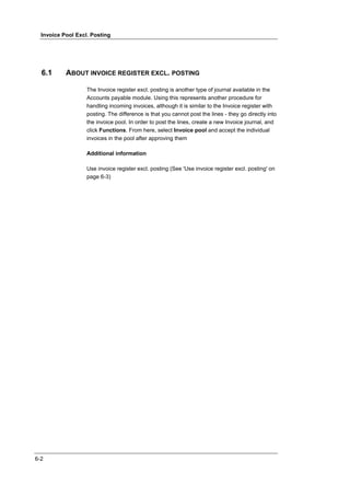 Invoice Pool Excl. Posting




  6.1      ABOUT INVOICE REGISTER EXCL. POSTING

                   The Invoice register excl. posting is another type of journal available in the
                   Accounts payable module. Using this represents another procedure for
                   handling incoming invoices, although it is similar to the Invoice register with
                   posting. The difference is that you cannot post the lines - they go directly into
                   the invoice pool. In order to post the lines, create a new Invoice journal, and
                   click Functions. From here, select Invoice pool and accept the individual
                   invoices in the pool after approving them

                   Additional information

                   Use invoice register excl. posting (See 'Use invoice register excl. posting' on
                   page 6-3)




6-2
 