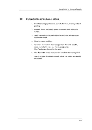User's Guide for Accounts Payable




6.2   USE INVOICE REGISTER EXCL. POSTING

           1.   From Accounts payable select Journals, Invoices, Invoice pool excl.
                posting.

           2.   Enter the invoice date, select vendor account and enter the invoice
                number.

           3.   Select the history tab page and specify an employee who is going to
                approve the invoice.

           4.   Close the invoice pool form.

           5.   To retrieve invoices from the invoice pool from Accounts payable,
                select Journals, Invoices and then Invoice journal.
                Click Functions and select invoice pool.

           6.   Click Account to accept the invoice and take it into the invoice journal.

           7.   Specify an offset account and post the journal. The invoice is now ready
                for payment.




                                                                                       6-3
 
