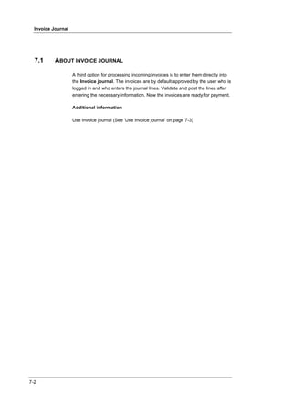 Invoice Journal




  7.1      ABOUT INVOICE JOURNAL

                    A third option for processing incoming invoices is to enter them directly into
                    the Invoice journal. The invoices are by default approved by the user who is
                    logged in and who enters the journal lines. Validate and post the lines after
                    entering the necessary information. Now the invoices are ready for payment.

                    Additional information

                    Use invoice journal (See 'Use invoice journal' on page 7-3)




7-2
 