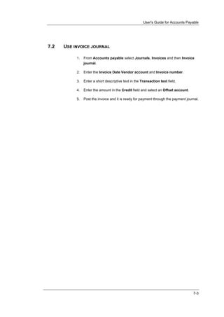 User's Guide for Accounts Payable




7.2   USE INVOICE JOURNAL

           1.   From Accounts payable select Journals, Invoices and then Invoice
                journal.

           2.   Enter the Invoice Date Vendor account and Invoice number.

           3.   Enter a short descriptive text in the Transaction text field.

           4.   Enter the amount in the Credit field and select an Offset account.

           5.   Post the invoice and it is ready for payment through the payment journal.




                                                                                     7-3
 
