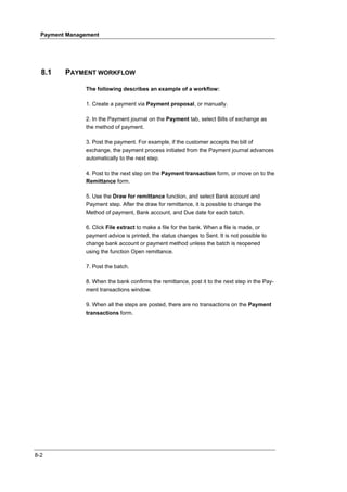 Payment Management




  8.1    PAYMENT WORKFLOW

               The following describes an example of a workflow:

               1. Create a payment via Payment proposal, or manually.

               2. In the Payment journal on the Payment tab, select Bills of exchange as
               the method of payment.

               3. Post the payment. For example, if the customer accepts the bill of
               exchange, the payment process initiated from the Payment journal advances
               automatically to the next step.

               4. Post to the next step on the Payment transaction form, or move on to the
               Remittance form.

               5. Use the Draw for remittance function, and select Bank account and
               Payment step. After the draw for remittance, it is possible to change the
               Method of payment, Bank account, and Due date for each batch.

               6. Click File extract to make a file for the bank. When a file is made, or
               payment advice is printed, the status changes to Sent. It is not possible to
               change bank account or payment method unless the batch is reopened
               using the function Open remittance.

               7. Post the batch.

               8. When the bank confirms the remittance, post it to the next step in the Pay-
               ment transactions window.

               9. When all the steps are posted, there are no transactions on the Payment
               transactions form.




8-2
 