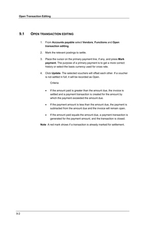 Open Transaction Editing




  9.1     OPEN TRANSACTION EDITING

                  1.   From Accounts payable select Vendors, Functions and Open
                       transaction editing.

                  2.   Mark the relevant postings to settle.

                  3.   Place the cursor on the primary payment line, if any, and press Mark
                       payment. The purpose of a primary payment is to get a more correct
                       history or select the basis currency used for cross rate.

                  4.   Click Update. The selected vouchers will offset each other. If a voucher
                       is not settled in full, it will be recorded as Open.

                           Criteria

                       •   If the amount paid is greater than the amount due, the invoice is
                           settled and a payment transaction is created for the amount by
                           which the payment exceeded the amount due.

                       •   If the payment amount is less than the amount due, the payment is
                           subtracted from the amount due and the invoice will remain open.

                       •   If the amount paid equals the amount due, a payment transaction is
                           generated for the payment amount, and the transaction is closed.

                  Note A red mark shows if a transaction is already marked for settlement.




9-2
 