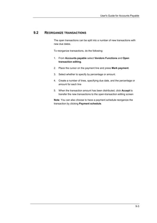 User's Guide for Accounts Payable




9.2   REORGANIZE TRANSACTIONS

           The open transactions can be split into a number of new transactions with
           new due dates.

           To reorganize transactions, do the following:

           1.   From Accounts payable select Vendors Functions and Open
                transaction editing.

           2.   Place the cursor on the payment line and press Mark payment.

           3.   Select whether to specify by percentage or amount.

           4.   Create a number of lines, specifying due date, and the percentage or
                amount for each line

           5.   When the transaction amount has been distributed, click Accept to
                transfer the new transactions to the open-transaction editing screen

           Note You can also choose to have a payment schedule reorganize the
           transaction by clicking Payment schedule.




                                                                                       9-3
 