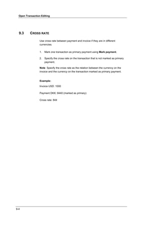 Open Transaction Editing




  9.3     CROSS RATE

                  Use cross rate between payment and invoice if they are in different
                  currencies.

                  1.   Mark one transaction as primary payment using Mark payment.

                  2.   Specify the cross rate on the transaction that is not marked as primary
                       payment.

                  Note Specify the cross rate as the relation between the currency on the
                  invoice and the currency on the transaction marked as primary payment.


                  Example:

                  Invoice USD: 1000

                  Payment DKK: 8440 (marked as primary)

                  Cross rate: 844




9-4
 