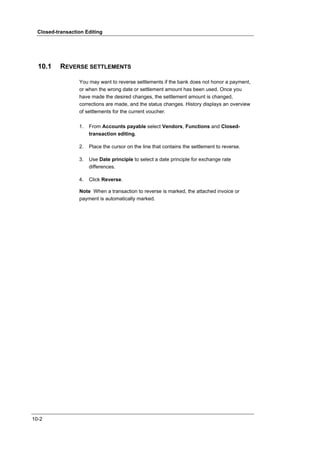 Closed-transaction Editing




  10.1     REVERSE SETTLEMENTS

                  You may want to reverse settlements if the bank does not honor a payment,
                  or when the wrong date or settlement amount has been used. Once you
                  have made the desired changes, the settlement amount is changed,
                  corrections are made, and the status changes. History displays an overview
                  of settlements for the current voucher.

                  1.   From Accounts payable select Vendors, Functions and Closed-
                       transaction editing.

                  2.   Place the cursor on the line that contains the settlement to reverse.

                  3.   Use Date principle to select a date principle for exchange rate
                       differences.

                  4.   Click Reverse.

                  Note When a transaction to reverse is marked, the attached invoice or
                  payment is automatically marked.




10-2
 
