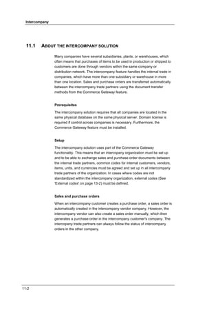 Intercompany




  11.1    ABOUT THE INTERCOMPANY SOLUTION

                 Many companies have several subsidiaries, plants, or warehouses, which
                 often means that purchases of items to be used in production or shipped to
                 customers are done through vendors within the same company or
                 distribution network. The intercompany feature handles the internal trade in
                 companies, which have more than one subsidiary or warehouse in more
                 than one location. Sales and purchase orders are transferred automatically
                 between the intercompany trade partners using the document transfer
                 methods from the Commerce Gateway feature.


                 Prerequisites

                 The intercompany solution requires that all companies are located in the
                 same physical database on the same physical server. Domain license is
                 required if control across companies is necessary. Furthermore, the
                 Commerce Gateway feature must be installed.


                 Setup

                 The intercompany solution uses part of the Commerce Gateway
                 functionality. This means that an intercopany organization must be set up
                 and to be able to exchange sales and purchase order documents between
                 the internal trade partners, common codes for internal customers, vendors,
                 items, units, and currencies must be agreed and set up in all intercompany
                 trade partners of the organization. In cases where codes are not
                 standardized within the intercompany organization, external codes (See
                 'External codes' on page 13-2) must be defined.


                 Sales and purchase orders

                 When an intercompany customer creates a purchase order, a sales order is
                 automatically created in the intercompany vendor company. However, the
                 intercompany vendor can also create a sales order manually, which then
                 generates a purchase order in the intercompany customer's company. The
                 intercopany trade partners can always follow the status of intercompany
                 orders in the other company.




11-2
 