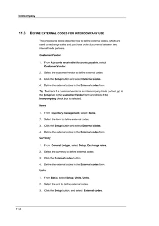 Intercompany




  11.3    DEFINE EXTERNAL CODES FOR INTERCOMPANY USE

                 The procedures below describe how to define external codes, which are
                 used to exchange sales and purchase order documents between two
                 internal trade partners.

                 Customer/Vendor

                 1.   From Accounts receivable/Accounts payable, select
                      Customer/Vendor.

                 2.   Select the customer/vendor to define external codes

                 3.   Click the Setup button and select External codes.

                 4.   Define the external codes in the External codes form.

                 Tip To check if a customer/vendor is an intercompany trade partner, go to
                 the Setup tab in the Customer/Vendor form and check if the
                 Intercompany check box is selected.

                 Items

                 1.   From Inventory management, select Items.

                 2.   Select the item to define external codes.

                 3.   Click the Setup button and select External codes.

                 4.   Define the external codes in the External codes form.

                 Currency

                 1.   From General Ledger, select Setup, Exchange rates.

                 2.   Select the currency to define external codes

                 3.   Click the External codes button.

                 4.   Define the external codes in the External codes form.

                 Units

                 1.   From Basic, select Setup, Units, Units.

                 2.   Select the unit to define external codes.

                 3.   Click the Setup button, and select External codes.




11-6
 
