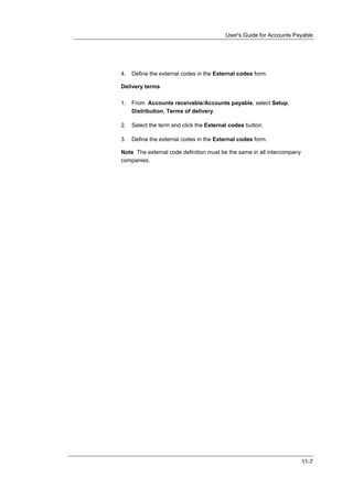 User's Guide for Accounts Payable




4.   Define the external codes in the External codes form.

Delivery terms

1.   From Accounts receivable/Accounts payable, select Setup,
     Distribution, Terms of delivery.

2.   Select the term and click the External codes button.

3.   Define the external codes in the External codes form.

Note The external code definition must be the same in all intercompany
companies.




                                                                         11-7
 