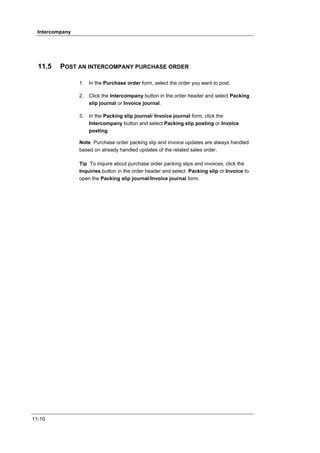 Intercompany




  11.5    POST AN INTERCOMPANY PURCHASE ORDER

                 1.   In the Purchase order form, select the order you want to post.

                 2.   Click the Intercompany button in the order header and select Packing
                      slip journal or Invoice journal.

                 3.   In the Packing slip journal/ Invoice journal form, click the
                      Intercompany button and select Packing slip posting or Invoice
                      posting.

                 Note Purchase order packing slip and invoice updates are always handled
                 based on already handled updates of the related sales order.

                 Tip To inquire about purchase order packing slips and invoices, click the
                 Inquiries button in the order header and select Packing slip or Invoice to
                 open the Packing slip journal/Invoice journal form.




11-10
 