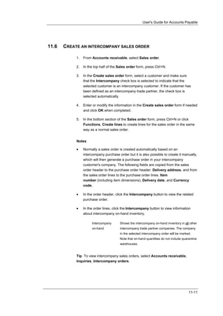 User's Guide for Accounts Payable




11.6   CREATE AN INTERCOMPANY SALES ORDER

            1.   From Accounts receivable, select Sales order.

            2.   In the top half of the Sales order form, press Ctrl+N.

            3.   In the Create sales order form, select a customer and make sure
                 that the Intercompany check box is selected to indicate that the
                 selected customer is an intercompany customer. If the customer has
                 been defined as an intercompany trade partner, the check box is
                 selected automatically.

            4.   Enter or modify the information in the Create sales order form if needed
                 and click OK when completed.

            5.   In the bottom section of the Sales order form, press Ctrl+N or click
                 Functions, Create lines to create lines for the sales order in the same
                 way as a normal sales order.


            Notes

            •    Normally a sales order is created automatically based on an
                 intercompany purchase order but it is also possible to create it manually,
                 which will then generate a purchase order in your intercompany
                 customer's company. The following fields are copied from the sales
                 order header to the purchase order header: Delivery address, and from
                 the sales order lines to the purchase order lines: Item
                 number (including item dimensions), Delivery date, and Currency
                 code.

            •    In the order header, click the Intercompany button to view the related
                 purchase order.

            •    In the order lines, click the Intercompany button to view information
                 about intercompany on-hand inventory.

                      Intercompany      Shows the intercompany on-hand inventory in all other
                      on-hand           intercompany trade partner companies. The company
                                        in the selected intercompany order will be marked.
                                        Note that on-hand quantities do not include quarantine
                                        warehouses.


            Tip To view intercompany sales orders, select Accounts receivable,
            Inquiries, Intercompany orders.




                                                                                        11-11
 