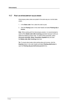 Intercompany




  11.7    POST AN INTERCOMPANY SALES ORDER

                 Intercompany sales orders are posted in the same way as a normal sales
                 orders.

                 1.   In the Sales order form, select the order to post.

                 2.   Click the Posting button in the order header and select Packing slip or
                      Invoice.

                 Note When working with the intercompany solution, it is recommended to
                 switch off the Delete order after invoicing parameter because it will try to
                 delete the related purchase order. To switch off the parameter, select
                 Accounts receivable, Setup, Parameters (Updates tab) and clear
                 the Delete order after invoicing check box.

                 Tip To inquire about sales order packing slips and invoices, click the
                 Inquiries button in the order header and select Packing slip/Invoice to
                 open the Packing slip journal/Invoice journal forms.




11-12
 