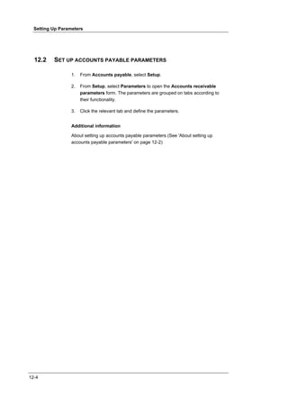 Setting Up Parameters




  12.2    SET UP ACCOUNTS PAYABLE PARAMETERS

                  1.   From Accounts payable, select Setup.

                  2.   From Setup, select Parameters to open the Accounts receivable
                       parameters form. The parameters are grouped on tabs according to
                       their functionality.

                  3.   Click the relevant tab and define the parameters.


                  Additional information

                  About setting up accounts payable parameters (See 'About setting up
                  accounts payable parameters' on page 12-2)




12-4
 
