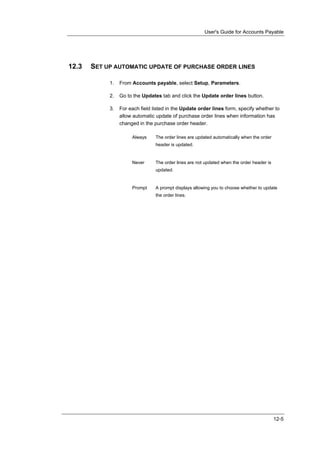User's Guide for Accounts Payable




12.3   SET UP AUTOMATIC UPDATE OF PURCHASE ORDER LINES

            1.   From Accounts payable, select Setup, Parameters.

            2.   Go to the Updates tab and click the Update order lines button.

            3.   For each field listed in the Update order lines form, specify whether to
                 allow automatic update of purchase order lines when information has
                 changed in the purchase order header.

                      Always     The order lines are updated automatically when the order
                                 header is updated.


                      Never      The order lines are not updated when the order header is
                                 updated.


                      Prompt     A prompt displays allowing you to choose whether to update
                                 the order lines.




                                                                                            12-5
 