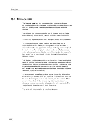 Reference




  13.1    EXTERNAL CODES

               The External code form lists external identifiers of values in Gateway
               documents. Gateway documents are documents you exchange electronically
               with your trade partners. For example, sales and purchase orders, or
               invoices.

               The values in the Gateway documents are, for example, account number,
               terms of delivery, item numbers, just as in traditional orders, invoices etc.

               Try www.xcbl.org for information about the XML Common Business Library.

               To exchange documents via the Gateway, the setup of the type of
               information transferred to/from your trade partner must be defined in a
               document setup for each type of document you exchange electronically with
               the trade partner. For example, how is item number specified on a sales
               order; is it Axapta's item number, the external item number (the customer's
               item number), or an external code from this External codes table that
               identifies the item.

               The values in the Gateway documents can come from the standard Axapta
               tables, or from the external code table. External codes are created when the
               values from the standard Axapta tables cannot be used. For example, if the
               trade partner requests other identifiers for countries than the ones from
               the Country table. You create and maintain external identifiers in this table
               of external codes (other identifiers).

               To create external code types, you must specify a code type, a description
               for the code type, and the value. You can create several external codes for
               the same item, company account, unit, currency, etc. For example, if there
               are several standards for the same country code, you can create the
               standards, you use, and enter the values according to the standards. The
               value of a code will be transferred to the documents.

               You can create external codes for the following values:




13-2
 