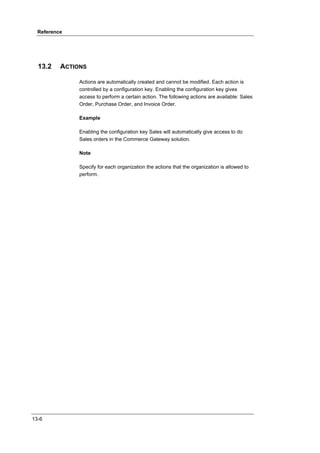 Reference




  13.2    ACTIONS

               Actions are automatically created and cannot be modified. Each action is
               controlled by a configuration key. Enabling the configuration key gives
               access to perform a certain action. The following actions are available: Sales
               Order, Purchase Order, and Invoice Order.

               Example

               Enabling the configuration key Sales will automatically give access to do
               Sales orders in the Commerce Gateway solution.

               Note

               Specify for each organization the actions that the organization is allowed to
               perform.




13-6
 