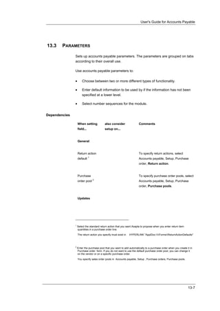 User's Guide for Accounts Payable




13.3    PARAMETERS

               Sets up accounts payable parameters. The parameters are grouped on tabs
               according to their overall use.

               Use accounts payable parameters to:

               •       Choose between two or more different types of functionality.

               •       Enter default information to be used by if the information has not been
                       specified at a lower level.

               •       Select number sequences for the module.


Dependencies

                   When setting            also consider                Comments
                   field...                setup on...


                   General


                   Return action                                        To specify return actions, select
                              1
                   default                                              Accounts payable, Setup, Purchase
                                                                        order, Return action.


                   Purchase                                             To specify purchase order pools, select
                                  2
                   order pool                                           Accounts payable, Setup, Purchase
                                                                        order, Purchase pools.


                   Updates




               1
                   Select the standard return action that you want Axapta to propose when you enter return item
                   quantities in a purchase order line.

                   The return action you specify must exist in   HYPERLINK "ApplDoc:FormsReturnActionDefaults"
                    .


               2
                   Enter the purchase pool that you want to add automatically to a purchase order when you create it in
                   Purchase order form. If you do not want to use the default purchase order pool, you can change it
                   on the vendor or on a specific purchase order.

                   You specify sales order pools in Accounts payable, Setup , Purchase orders, Purchase pools.




                                                                                                                   13-7
 