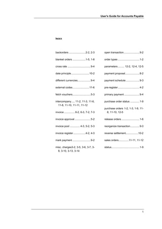 User's Guide for Accounts Payable




INDEX




backorders .......................2-2, 2-3         open transaction......................9-2

blanket orders ..................1-5, 1-8          order types ..............................1-2

cross rate ................................9-4     parameters ......... 12-2, 12-4, 12-5

date principle.........................10-2        payment proposal....................8-2

different currencies..................9-4          payment schedule ...................9-3

external codes.......................11-6          pre-register..............................4-2

fetch vouchers.........................5-3         primary payment .....................9-4

intercompany..... 11-2, 11-3, 11-6,                purchase order status .............1-9
   11-8, 11-10, 11-11, 11-12
                                                   purchase orders 1-2, 1-3, 1-9, 11-
invoice ............... 6-2, 6-3, 7-2, 7-3           8, 11-10, 12-5

invoice approval ......................5-2         release orders .........................1-6

invoice pool .............. 4-3, 5-2, 5-3          reorganize transaction.............9-3

invoice register .................4-2, 4-3         reverse settlement.................10-2

mark payment .........................9-2          sales orders..............11-11, 11-12

misc. charges3-2, 3-5, 3-6, 3-7, 3-                status.......................................1-9
  8, 3-10, 3-13, 3-14




                                                                                                 1
 
