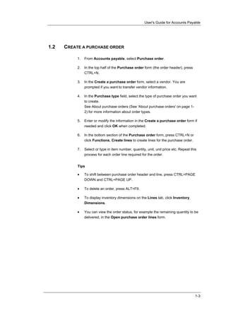 User's Guide for Accounts Payable




1.2   CREATE A PURCHASE ORDER

           1.   From Accounts payable, select Purchase order.

           2.   In the top half of the Purchase order form (the order header), press
                CTRL+N.

           3.   In the Create a purchase order form, select a vendor. You are
                prompted if you want to transfer vendor information.

           4.   In the Purchase type field, select the type of purchase order you want
                to create.
                See About purchase orders (See 'About purchase orders' on page 1-
                2) for more information about order types.

           5.   Enter or modify the information in the Create a purchase order form if
                needed and click OK when completed.

           6.   In the bottom section of the Purchase order form, press CTRL+N or
                click Functions, Create lines to create lines for the purchase order.

           7.   Select or type in item number, quantity, unit, unit price etc. Repeat this
                process for each order line required for the order.


           Tips

           •    To shift between purchase order header and line, press CTRL+PAGE
                DOWN and CTRL+PAGE UP.

           •    To delete an order, press ALT+F9.

           •    To display inventory dimensions on the Lines tab, click Inventory,
                Dimensions.

           •    You can view the order status, for example the remaining quantity to be
                delivered, in the Open purchase order lines form.




                                                                                         1-3
 