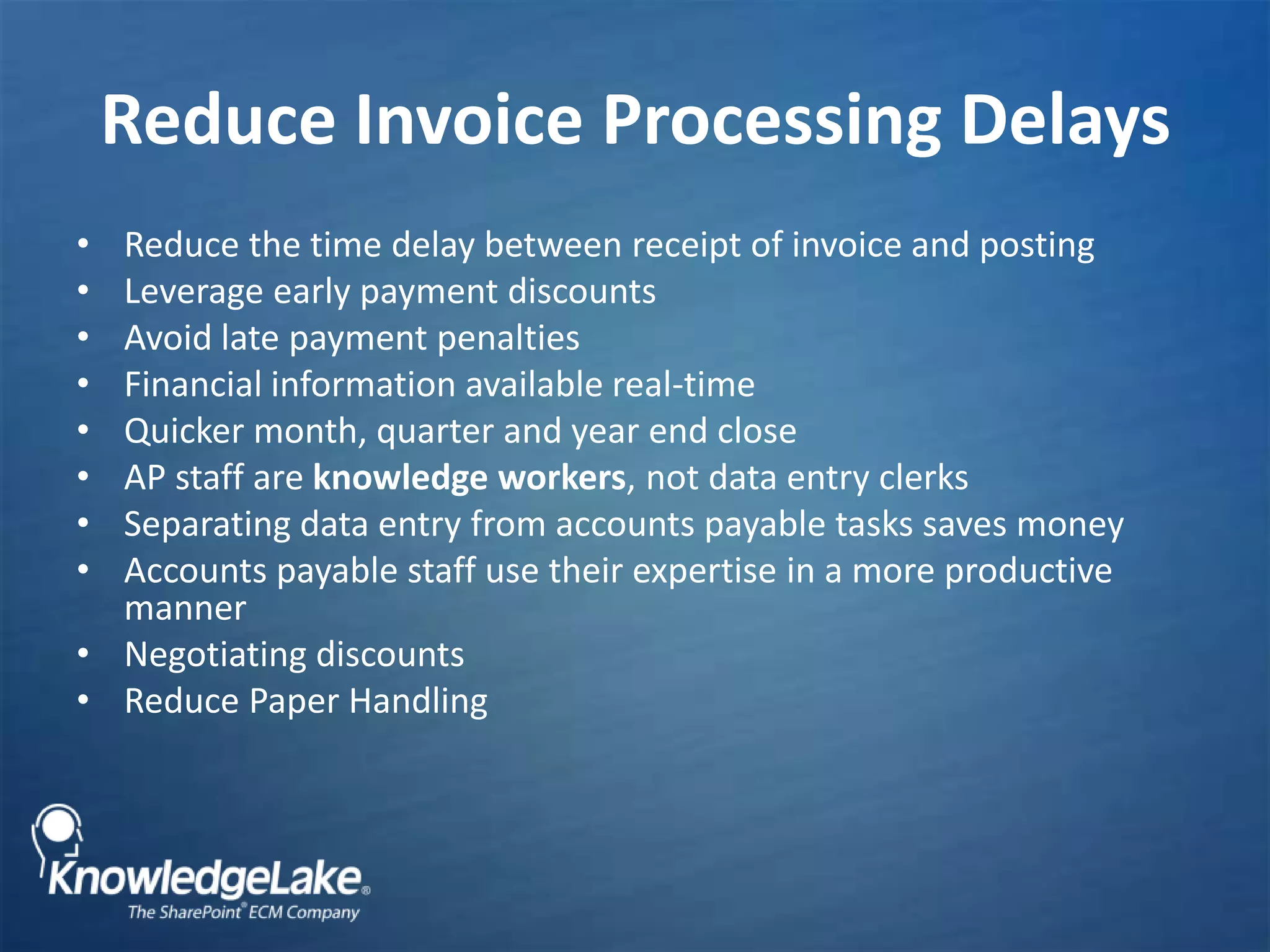 Reduce Invoice Processing DelaysReduce the time delay between receipt of invoice and postingLeverage early payment discountsAvoid late payment penaltiesFinancial information available real-time Quicker month, quarter and year end closeAP staff are knowledge workers, not data entry clerksSeparating data entry from accounts payable tasks saves moneyAccounts payable staff use their expertise in a more productive manner Negotiating discountsReduce Paper Handling