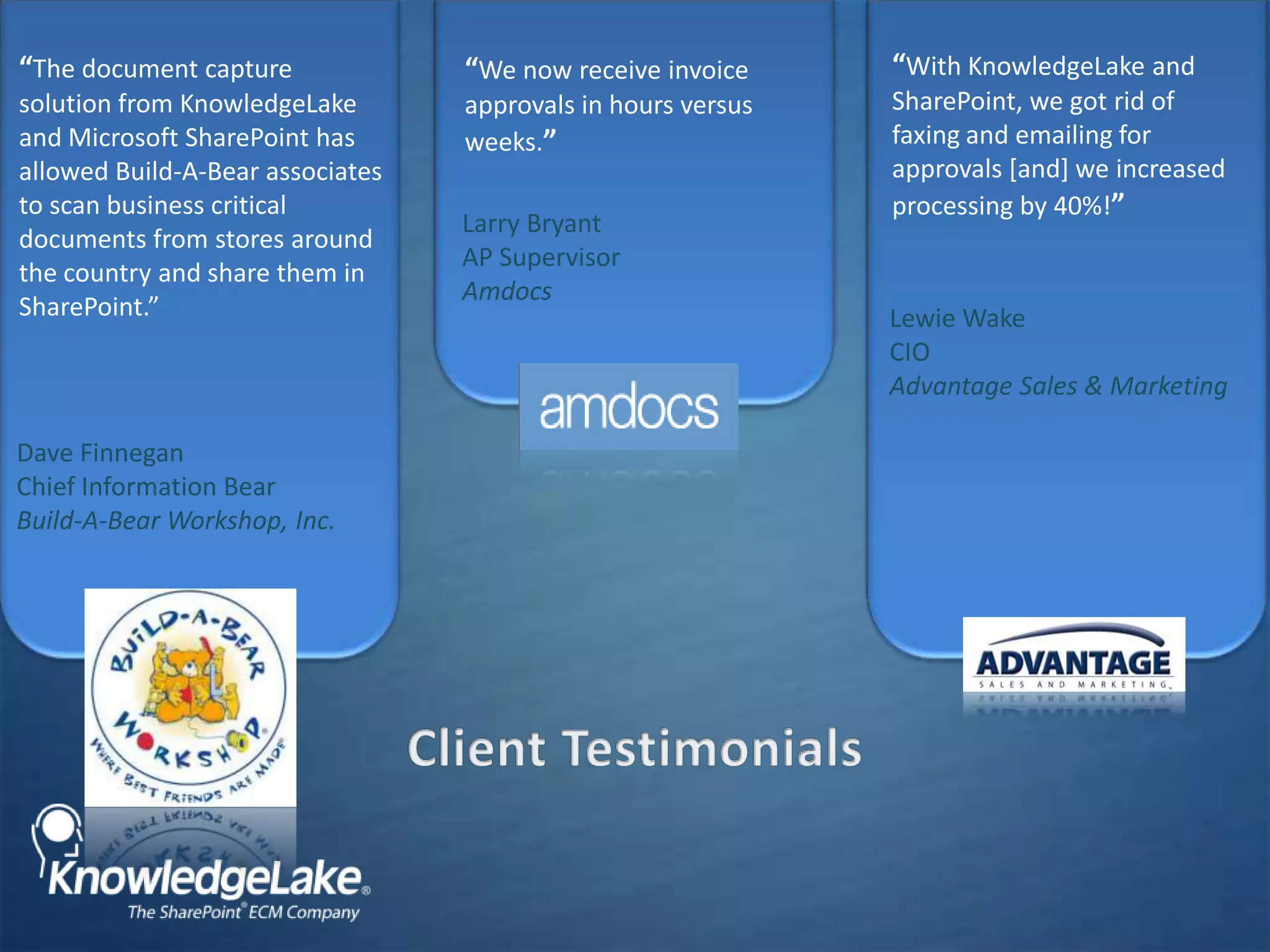 “We now receive invoice approvals in hours versus weeks.”“With KnowledgeLake and SharePoint, we got rid of faxing and emailing for approvals [and] we increased processing by 40%!”Larry BryantAP SupervisorAmdocsLewie WakeCIOAdvantage Sales & Marketing“The document capture solution from KnowledgeLake and Microsoft SharePoint has allowed Build-A-Bear associates to scan business critical documents from stores around the country and share them in SharePoint.”Dave FinneganChief Information BearBuild-A-Bear Workshop, Inc.Client Testimonials