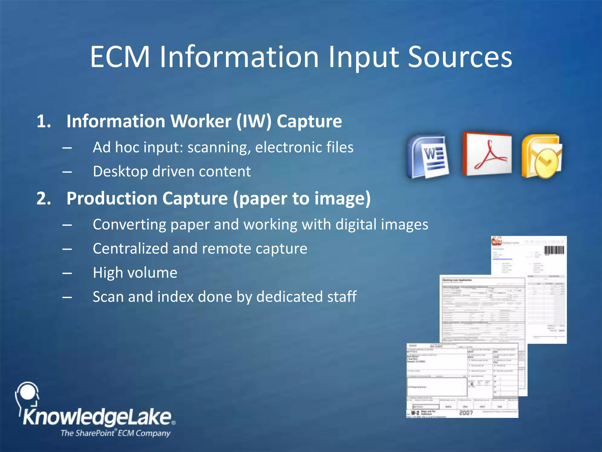 ECM Information Input Sources Information Worker (IW) CaptureAd hoc input: scanning, electronic filesDesktop driven contentProduction Capture (paper to image)Converting paper and working with digital imagesCentralized and remote captureHigh volume Scan and index done by dedicated staff