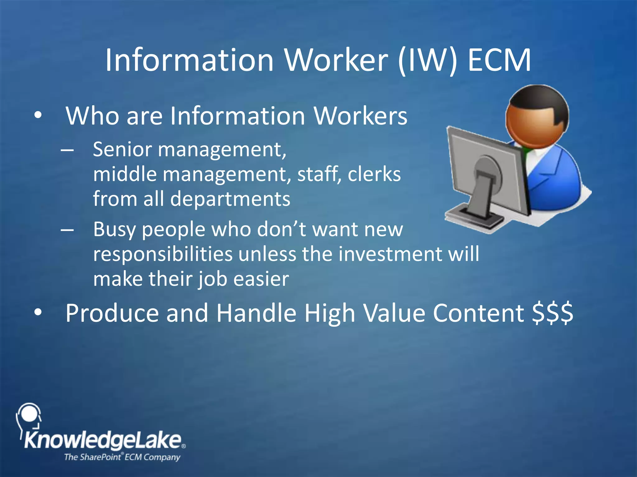 Information Worker (IW) ECM Who are Information WorkersSenior management, middle management, staff, clerks from all departmentsBusy people who don’t want new responsibilities unless the investment will make their job easierProduce and Handle High Value Content $$$