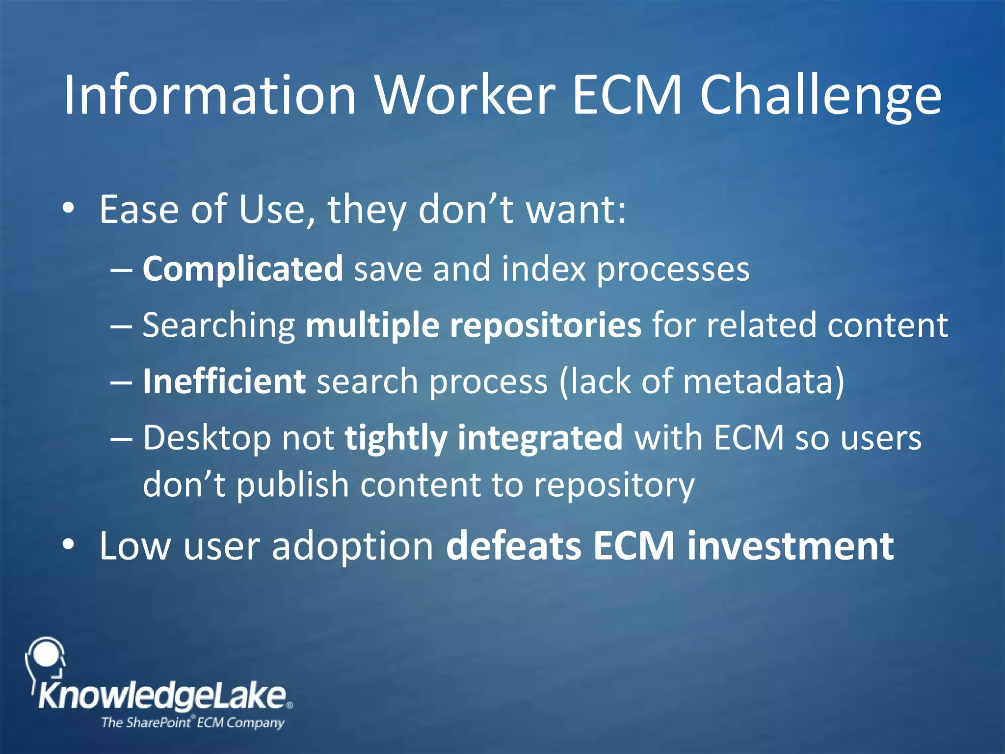 Information Worker ECM Challenge Ease of Use, they don’t want:Complicated save and index processesSearching multiple repositories for related contentInefficient search process (lack of metadata) Desktop not tightly integrated with ECM so users don’t publish content to repository  Low user adoption defeats ECM investment
