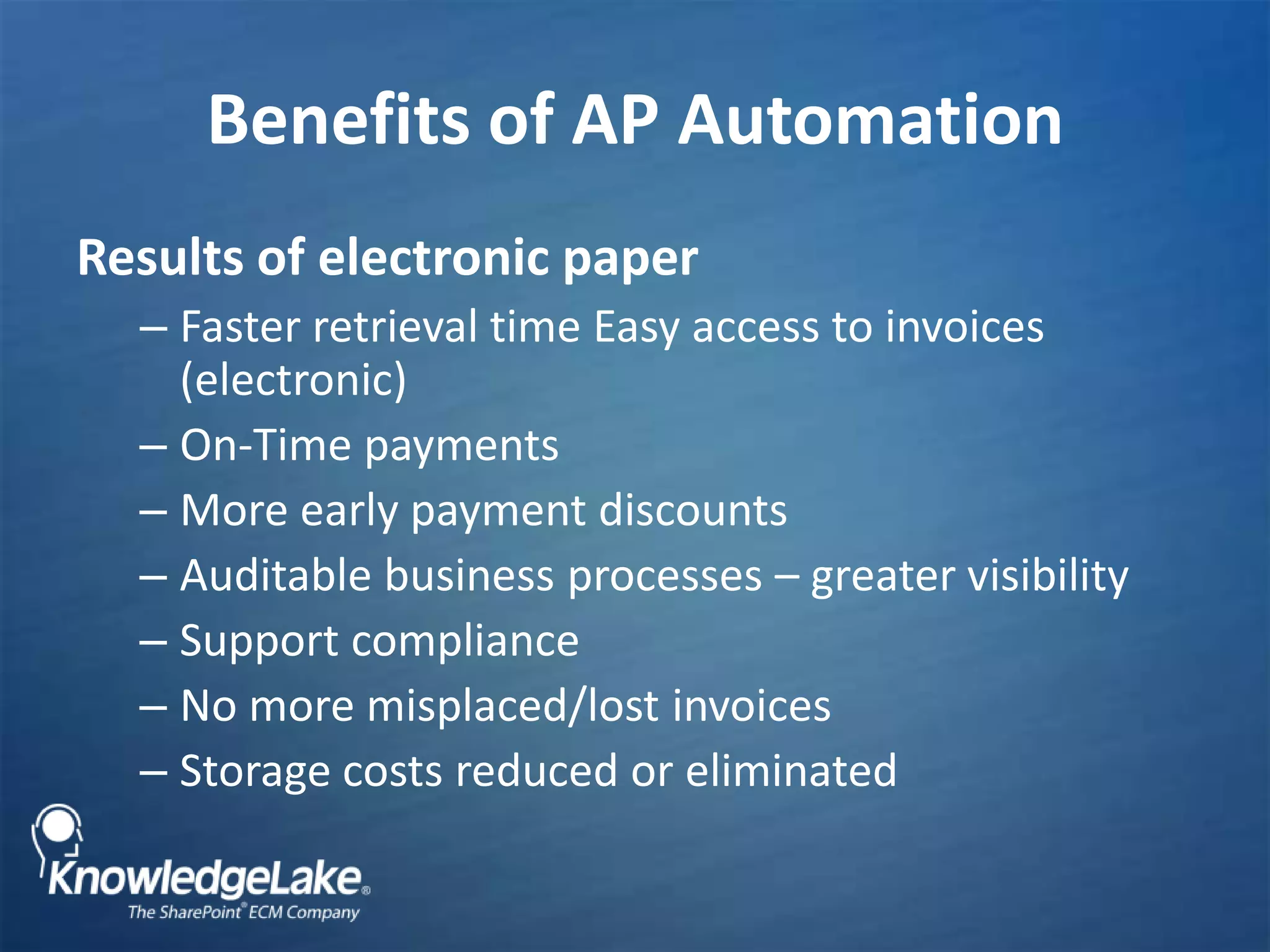 Benefits of AP AutomationResults of electronic paperFaster retrieval time Easy access to invoices (electronic)On-Time paymentsMore early payment discountsAuditable business processes – greater visibilitySupport compliance No more misplaced/lost invoicesStorage costs reduced or eliminated 