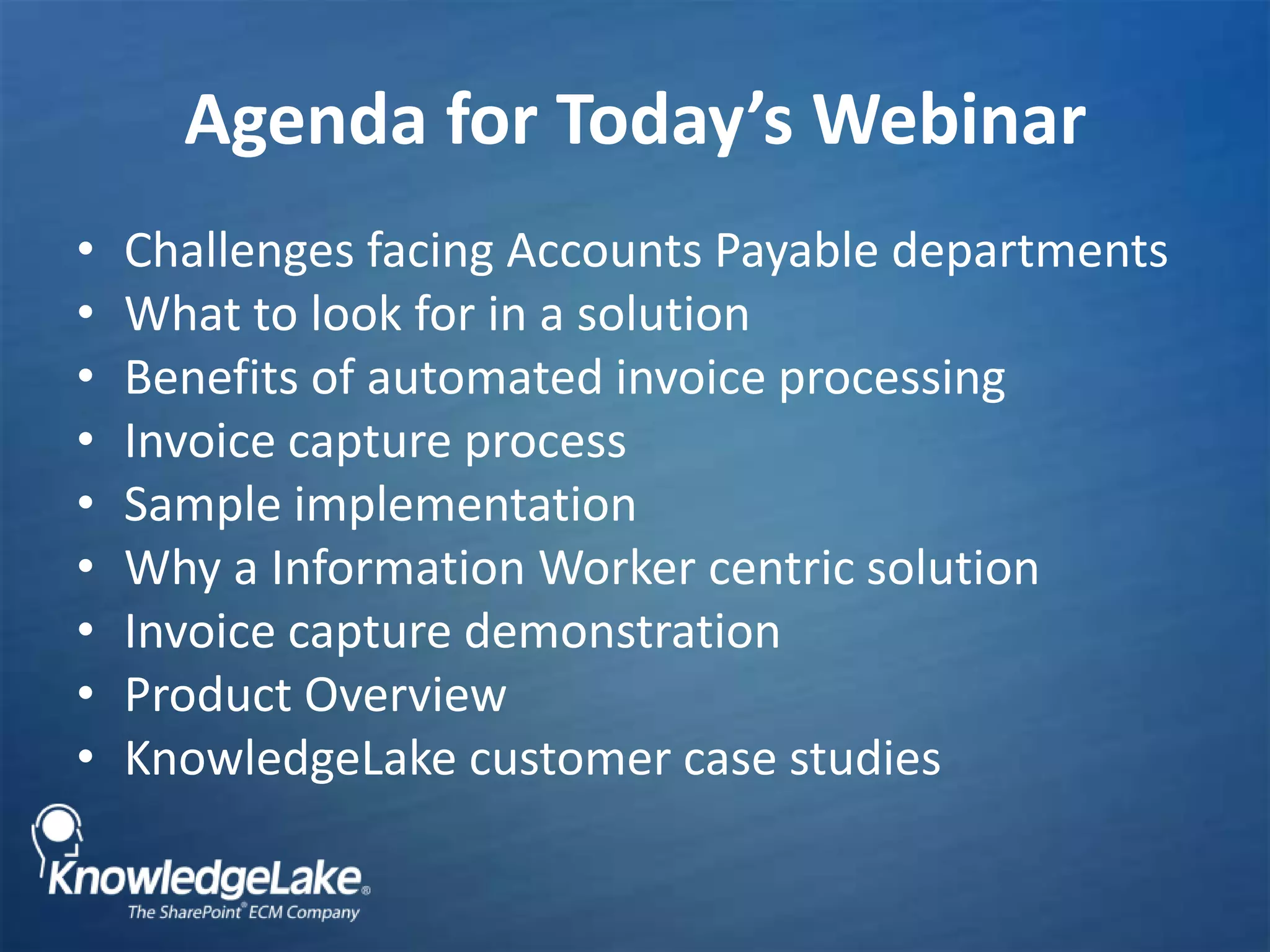 Agenda for Today’s WebinarChallenges facing Accounts Payable departmentsWhat to look for in a solution Benefits of automated invoice processing Invoice capture processSample implementationWhy a Information Worker centric solutionInvoice capture demonstrationProduct OverviewKnowledgeLake customer case studies