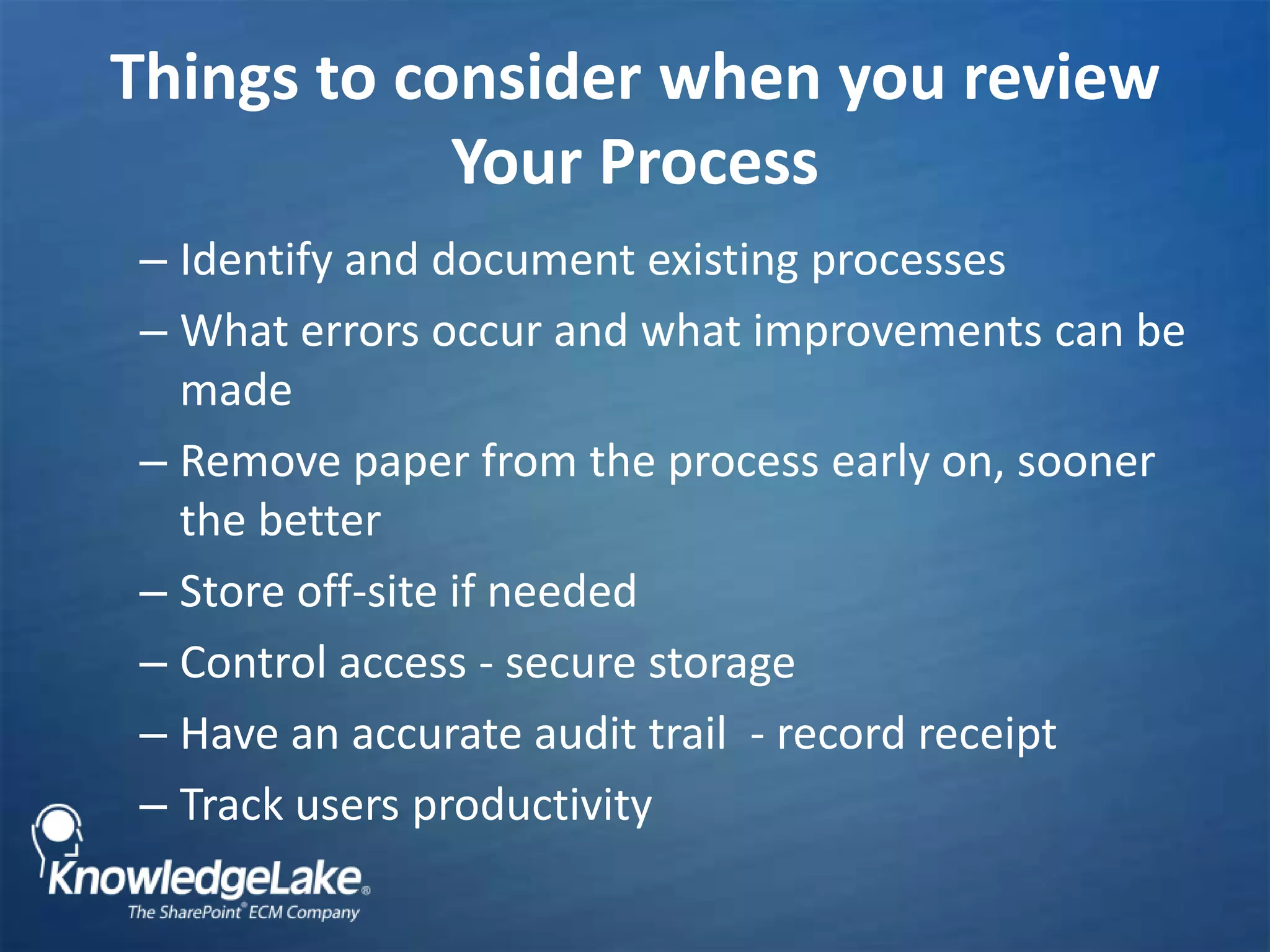Things to consider when you review Your Process Identify and document existing processesWhat errors occur and what improvements can be madeRemove paper from the process early on, sooner the betterStore off-site if needed Control access - secure storageHave an accurate audit trail  - record receiptTrack users productivity 