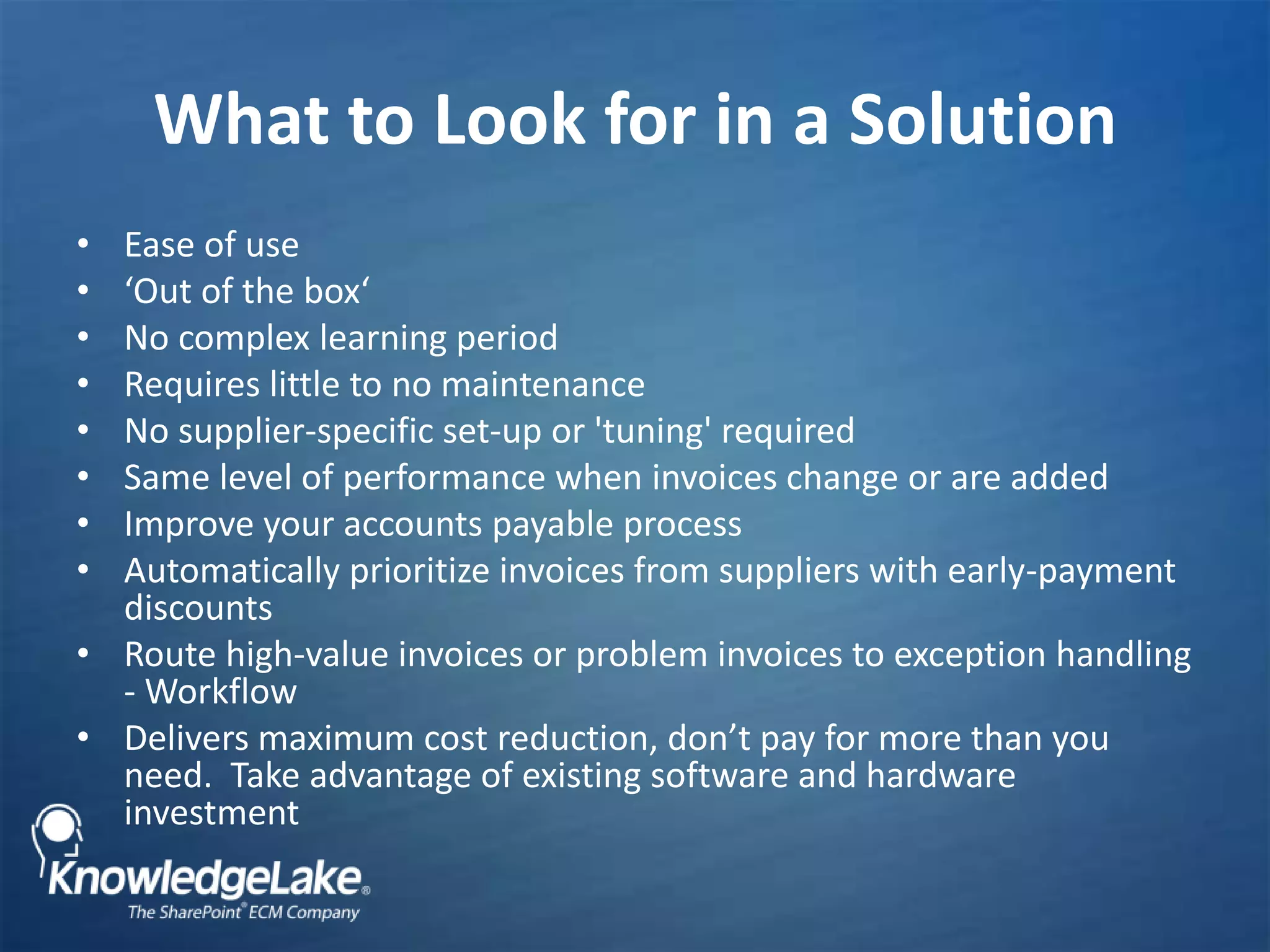 What to Look for in a Solution Ease of use‘Out of the box‘No complex learning periodRequires little to no maintenanceNo supplier-specific set-up or &apos;tuning&apos; requiredSame level of performance when invoices change or are added Improve your accounts payable processAutomatically prioritize invoices from suppliers with early-payment discountsRoute high-value invoices or problem invoices to exception handling - WorkflowDelivers maximum cost reduction, don’t pay for more than you need.  Take advantage of existing software and hardware investment