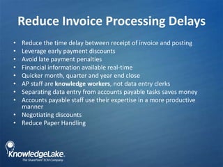 Reduce Invoice Processing Delays,[object Object],Reduce the time delay between receipt of invoice and posting,[object Object],Leverage early payment discounts,[object Object],Avoid late payment penalties,[object Object],Financial information available real-time ,[object Object],Quicker month, quarter and year end close,[object Object],AP staff are knowledge workers, not data entry clerks,[object Object],Separating data entry from accounts payable tasks saves money,[object Object],Accounts payable staff use their expertise in a more productive manner ,[object Object],Negotiating discounts,[object Object],Reduce Paper Handling,[object Object]