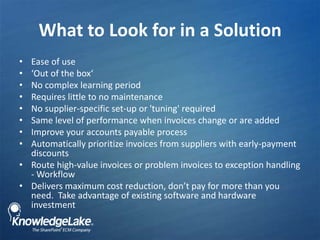 What to Look for in a Solution ,[object Object],Ease of use,[object Object],‘Out of the box‘,[object Object],No complex learning period,[object Object],Requires little to no maintenance,[object Object],No supplier-specific set-up or &apos;tuning&apos; required,[object Object],Same level of performance when invoices change or are added ,[object Object],Improve your accounts payable process,[object Object],Automatically prioritize invoices from suppliers with early-payment discounts,[object Object],Route high-value invoices or problem invoices to exception handling - Workflow,[object Object],Delivers maximum cost reduction, don’t pay for more than you need.  Take advantage of existing software and hardware investment,[object Object]