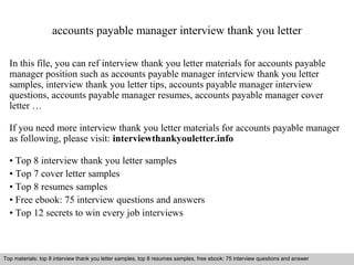 accounts payable manager interview thank you letter 
In this file, you can ref interview thank you letter materials for accounts payable 
manager position such as accounts payable manager interview thank you letter 
samples, interview thank you letter tips, accounts payable manager interview 
questions, accounts payable manager resumes, accounts payable manager cover 
letter … 
If you need more interview thank you letter materials for accounts payable manager 
as following, please visit: interviewthankyouletter.info 
• Top 8 interview thank you letter samples 
• Top 7 cover letter samples 
• Top 8 resumes samples 
• Free ebook: 75 interview questions and answers 
• Top 12 secrets to win every job interviews 
Top materials: top 8 interview thank you letter samples, top 8 resumes samples, free ebook: 75 interview questions and answer 
Interview questions and answers – free download/ pdf and ppt file 
 
