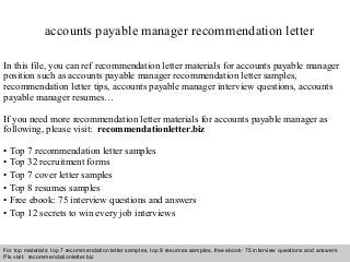 Interview questions and answers – free download/ pdf and ppt file
accounts payable manager recommendation letter
In this file, you can ref recommendation letter materials for accounts payable manager
position such as accounts payable manager recommendation letter samples,
recommendation letter tips, accounts payable manager interview questions, accounts
payable manager resumes…
If you need more recommendation letter materials for accounts payable manager as
following, please visit: recommendationletter.biz
• Top 7 recommendation letter samples
• Top 32 recruitment forms
• Top 7 cover letter samples
• Top 8 resumes samples
• Free ebook: 75 interview questions and answers
• Top 12 secrets to win every job interviews
For top materials: top 7 recommendation letter samples, top 8 resumes samples, free ebook: 75 interview questions and answers
Pls visit: recommendationletter.biz
 