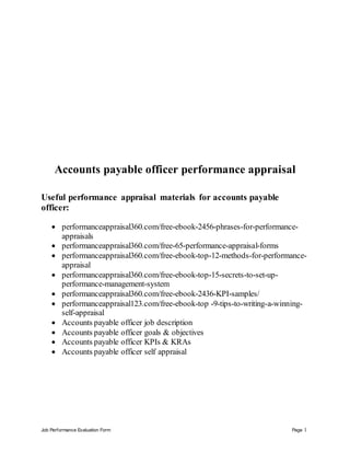 Job Performance Evaluation Form Page 1
Accounts payable officer performance appraisal
Useful performance appraisal materials for accounts payable
officer:
 performanceappraisal360.com/free-ebook-2456-phrases-for-performance-
appraisals
 performanceappraisal360.com/free-65-performance-appraisal-forms
 performanceappraisal360.com/free-ebook-top-12-methods-for-performance-
appraisal
 performanceappraisal360.com/free-ebook-top-15-secrets-to-set-up-
performance-management-system
 performanceappraisal360.com/free-ebook-2436-KPI-samples/
 performanceappraisal123.com/free-ebook-top -9-tips-to-writing-a-winning-
self-appraisal
 Accounts payable officer job description
 Accounts payable officer goals & objectives
 Accounts payable officer KPIs & KRAs
 Accounts payable officer self appraisal
 