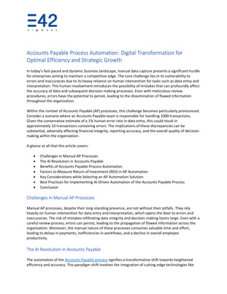 Accounts Payable Process Automation: Digital Transformation for
Optimal Efficiency and Strategic Growth
In today's fast-paced and dynamic business landscape, manual data capture presents a significant hurdle
for enterprises aiming to maintain a competitive edge. The core challenge lies in its vulnerability to
errors and inaccuracies due to its heavy reliance on human intervention for tasks such as data entry and
interpretation. This human involvement introduces the possibility of mistakes that can profoundly affect
the accuracy of data and subsequent decision-making processes. Even with meticulous review
procedures, errors have the potential to persist, leading to the dissemination of flawed information
throughout the organization.
Within the context of Accounts Payable (AP) processes, this challenge becomes particularly pronounced.
Consider a scenario where an Accounts Payable team is responsible for handling 1000 transactions.
Given the conservative estimate of a 1% human error rate in data entry, this could result in
approximately 10 transactions containing errors. The implications of these discrepancies can be
substantial, adversely affecting financial integrity, reporting accuracy, and the overall quality of decision-
making within the organization.
A glance at all that this article covers:
• Challenges in Manual AP Processes
• The AI Revolution in Accounts Payable
• Benefits of Accounts Payable Process Automation
• Factors to Measure Return of Investment (ROI) in AP Automation
• Key Considerations while Selecting an AP Automation Solution
• Best Practices for Implementing AI-Driven Automation of the Accounts Payable Process
• Conclusion
Challenges in Manual AP Processes
Manual AP processes, despite their long-standing presence, are not without their pitfalls. They rely
heavily on human intervention for data entry and interpretation, which opens the door to errors and
inaccuracies. The risk of mistakes infiltrating data integrity and decision-making looms large. Even with a
careful review process, errors can persist, leading to the propagation of flawed information across the
organization. Moreover, the manual nature of these processes consumes valuable time and effort,
leading to delays in payments, inefficiencies in workflows, and a decline in overall employee
productivity.
The AI Revolution in Accounts Payable
The automation of the Accounts Payable process signifies a transformative shift towards heightened
efficiency and accuracy. This paradigm shift involves the integration of cutting-edge technologies like
 