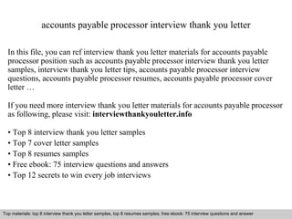 accounts payable processor interview thank you letter 
In this file, you can ref interview thank you letter materials for accounts payable 
processor position such as accounts payable processor interview thank you letter 
samples, interview thank you letter tips, accounts payable processor interview 
questions, accounts payable processor resumes, accounts payable processor cover 
letter … 
If you need more interview thank you letter materials for accounts payable processor 
as following, please visit: interviewthankyouletter.info 
• Top 8 interview thank you letter samples 
• Top 7 cover letter samples 
• Top 8 resumes samples 
• Free ebook: 75 interview questions and answers 
• Top 12 secrets to win every job interviews 
Top materials: top 8 interview thank you letter samples, top 8 resumes samples, free ebook: 75 interview questions and answer 
Interview questions and answers – free download/ pdf and ppt file 
 
