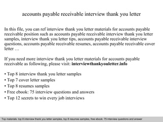 accounts payable receivable interview thank you letter 
In this file, you can ref interview thank you letter materials for accounts payable 
receivable position such as accounts payable receivable interview thank you letter 
samples, interview thank you letter tips, accounts payable receivable interview 
questions, accounts payable receivable resumes, accounts payable receivable cover 
letter … 
If you need more interview thank you letter materials for accounts payable 
receivable as following, please visit: interviewthankyouletter.info 
• Top 8 interview thank you letter samples 
• Top 7 cover letter samples 
• Top 8 resumes samples 
• Free ebook: 75 interview questions and answers 
• Top 12 secrets to win every job interviews 
Top materials: top 8 interview thank you letter samples, top 8 resumes samples, free ebook: 75 interview questions and answer 
Interview questions and answers – free download/ pdf and ppt file 
 