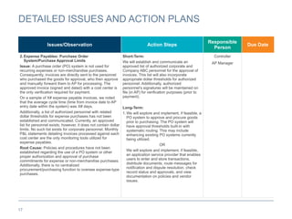 17
DETAILED ISSUES AND ACTION PLANS
Issues/Observation Action Steps
Responsible
Person
Due Date
2.Expense Payables: Purchase Order
System/Purchase Approval Limits
Issue: A purchase order (PO) system is not used for
recurring expenses or non-merchandise purchases.
Consequently, invoices are directly sent to the personnel
who purchased the goods for approval, who then approve
and manually forward them to AP for processing. The
approved invoice (signed and dated) with a cost center is
the only verification required for payment.
On a sample of X# expense payable invoices, we noted
that the average cycle time (time from invoice date to AP
entry date within the system) was X# days.
Additionally, a list of authorized personnel with related
dollar thresholds for expense purchases has not been
established and communicated. Currently, an approved
list for personnel exists; however, it does not contain dollar
limits. No such list exists for corporate personnel. Monthly
P&L statements detailing invoices processed against each
cost center are the only monitoring tools utilized for
expense payables.
Root Cause: Policies and procedures have not been
established regarding the use of a PO system or other
proper authorization and approval of purchase
commitments for expense or non-merchandise purchases.
Additionally, there is no centralized
procurement/purchasing function to oversee expense-type
purchases.
Short-Term:
We will establish and communicate an
approved list of authorized corporate and
Company ABC personnel for the approval of
invoices. This list will also incorporate
appropriate dollar thresholds for authorized
personnel. Additionally, authorized
personnel’s signatures will be maintained on
file (in AP) for verification purposes (prior to
payment).
Long-Term:
1.We will explore and implement, if feasible, a
PO system to approve and procure goods
prior to purchasing. The PO system will
have approval thresholds built-in with
systematic routing. This may include
enhancing existing PO systems currently
being utilized.
OR
We will explore and implement, if feasible,
an application service provider that enables
users to enter and store transactions,
distribute documents, route messages for
notification and dispute resolution, check
record status and approvals, and view
documentation on policies and vendor
issues.
Controller
AP Manager
 