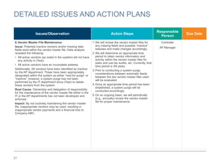 27
DETAILED ISSUES AND ACTION PLANS
Issues/Observation Action Steps
Responsible
Person
Due Date
8.Vendor Master File Maintenance
Issue: Potential inactive vendors and/or missing data
fields exist within the vendor master file. Data analysis
revealed the following:
• X# active vendors (as noted in the system) did not have
any activity in (Year)
• X# active vendors have an incomplete address
Additionally, X# vendors have been identified as inactive
by the AP department. These have been appropriately
designated within the system as either “next for purge” or
“inactive”; however, a system purge has not been
performed by the IT department since (Year) to delete
these vendors from the system.
Root Cause: Ownership and delegation of responsibility
for the maintenance of the vendor master file either in the
IT or the AP departments has not been developed and
enforced.
Impact: By not routinely maintaining the vendor master
file, inappropriate vendors may be used, resulting in
inappropriate vendor payments and a financial loss to
Company ABC.
1.We will review the vendor master files for
any missing fields and possible “inactive”
statuses and make changes accordingly.
2.We will determine an appropriate time
period to retain vendor information and
activity within the vendor master files for
sales and use tax audits, etc. Currently, that
time period is X# years.
3.Prior to conducting a system purge,
considerations between automatic feeds
between the two vendor master files used
will be evaluated.
4.Once an appropriate time period has been
established, a system purge will be
conducted accordingly.
5.On an ongoing basis, we will periodically
(e.g., annually) review the vendor master
file for proper maintenance.
Controller
AP Manager
 