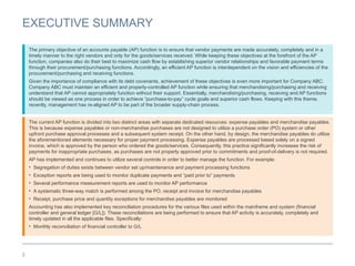 3
EXECUTIVE SUMMARY
The current AP function is divided into two distinct areas with separate dedicated resources: expense payables and merchandise payables.
This is because expense payables or non-merchandise purchases are not designed to utilize a purchase order (PO) system or other
upfront purchase approval processes and a subsequent system receipt. On the other hand, by design, the merchandise payables do utilize
the aforementioned elements necessary for proper payment processing. Expense payables are processed based solely on a signed
invoice, which is approved by the person who ordered the goods/services. Consequently, this practice significantly increases the risk of
payments for inappropriate purchases, as purchases are not properly approved prior to commitments and proof-of-delivery is not required.
AP has implemented and continues to utilize several controls in order to better manage the function. For example:
• Segregation of duties exists between vendor set up/maintenance and payment processing functions
• Exception reports are being used to monitor duplicate payments and “paid prior to” payments
• Several performance measurement reports are used to monitor AP performance
• A systematic three-way match is performed among the PO, receipt and invoice for merchandise payables
• Receipt, purchase price and quantity exceptions for merchandise payables are monitored
Accounting has also implemented key reconciliation procedures for the various files used within the mainframe and system (financial
controller and general ledger [G/L]). These reconciliations are being performed to ensure that AP activity is accurately, completely and
timely updated in all the applicable files. Specifically:
• Monthly reconciliation of financial controller to G/L
The primary objective of an accounts payable (AP) function is to ensure that vendor payments are made accurately, completely and in a
timely manner to the right vendors and only for the goods/services received. While keeping these objectives at the forefront of the AP
function, companies also do their best to maximize cash flow by establishing superior vendor relationships and favorable payment terms
through their procurement/purchasing functions. Accordingly, an efficient AP function is interdependent on the vision and efficiencies of the
procurement/purchasing and receiving functions.
Given the importance of compliance with its debt covenants, achievement of these objectives is even more important for Company ABC.
Company ABC must maintain an efficient and properly-controlled AP function while ensuring that merchandising/purchasing and receiving
understand that AP cannot appropriately function without their support. Essentially, merchandising/purchasing, receiving and AP functions
should be viewed as one process in order to achieve “purchase-to-pay” cycle goals and superior cash flows. Keeping with this theme,
recently, management has re-aligned AP to be part of the broader supply-chain process.
 