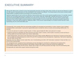 4
EXECUTIVE SUMMARY
Comparatively, most controls within the merchandise payables are automated and preventative in nature; however, due to systems
transactional flow customization, improvement opportunities exist to combat the various re-works and processing inefficiencies. For
example:
• Invoices are paid prior to systems receipt of goods. In (Year), approximately $X million were paid prior to receipt.
• Duplicate payments are identified only after payments have been made to vendors, which results in excessive re-work and loss of
working capital and would also result in poor vendor relationships.
• Vendor Repayments: Inaccurate invoice deductions due to price and/or quantity differences and "paid prior to" invoices (invoices paid
prior to receipt) are being processed at a rate of X% and X% for quantity and price discrepancies, respectively. Total vendor repayments
were $X million during (Year).
Separately, there two different vendor master files: one in merchandising and other in AP. Information contained in these two files is not
synchronized systematically.
The management team recognizes these weaknesses and has articulated its commitment to addressing and resolving them.
Implementation of our audit recommendations will facilitate Company ABC's goal of enhancing controls and establishing
accountability/credibility within the AP process. Please refer to Page 12 for AP best practices and Page 14 for AP benchmarking data.
We appreciate and value all the support received during this review.
Although AP utilizes basic controls to ensure that appropriate payments are being made, these controls are manual and detective in nature
and rely heavily on the performance of a few individuals for the controls to be effective. The manual nature of the current controls inhibits
implementation of additional relevant preventative and monitoring controls.
Significant opportunities for both control and efficiency improvements exist in the current expense payable process. For example, expense
vendors are not properly approved prior to being set up in the vendor master file. Additionally, corporate personnel do not have any
approval procedures/dollar parameters restrictions as to what and how much they can purchase. The only control to monitor these
expenses is the monthly budget-to-actual comparison. Expense payable invoices are paid daily. Total expense payable transactions
processed in (Year) were approximately $X, totaling $X million. Of this amount, approximately X% of these invoices were $X or less,
representing only X% of the total dollars paid.
 