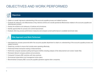 9
OBJECTIVES AND WORK PERFORMED
• Obtain an overall, high-level understanding of the accounts payable process and related functions.
• Evaluate the adequacy and effectiveness of key internal controls and overall operational effectiveness related to the accounts payable and
disbursement process.
• Assess the existence and adequacy of policies and procedures.
• Identify opportunities for process and control improvement.
• Evaluate other key process performance measures and compare current performance to available benchmark data.
Objectives
• Interviewed key process personnel within the accounts payable department to obtain an understanding of the accounts payable process and
related functions.
• Tested key controls to ensure that controls were operating effectively.
• Performed limited transaction testing of disbursements.
• Performed computer-assisted auditing techniques (CAATs) including analysis of the disbursement and vendor master files.
• Reviewed relevant company policies and procedures.
• Compared Company ABC practices with best practices.
• Summarized observations and management action plans.
• Benchmarked Company ABC’s accounts payable operations against other companies.
Risk Approach and Work Performed
 