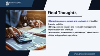 Final Thoughts
✅ Managing accounts payable and receivable is critical for
financial stability.
✅ Strong accounts payable and receivable management
improves cash flow and trust.
✅ Partner with professionals like BlueArrow CPAs to ensure
reliable and compliant operations.
www.bluearrowcpa.com
 