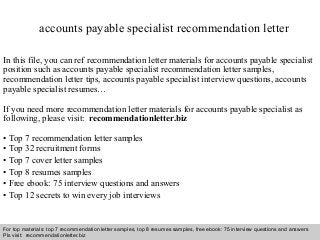 Interview questions and answers – free download/ pdf and ppt file
accounts payable specialist recommendation letter
In this file, you can ref recommendation letter materials for accounts payable specialist
position such as accounts payable specialist recommendation letter samples,
recommendation letter tips, accounts payable specialist interview questions, accounts
payable specialist resumes…
If you need more recommendation letter materials for accounts payable specialist as
following, please visit: recommendationletter.biz
• Top 7 recommendation letter samples
• Top 32 recruitment forms
• Top 7 cover letter samples
• Top 8 resumes samples
• Free ebook: 75 interview questions and answers
• Top 12 secrets to win every job interviews
For top materials: top 7 recommendation letter samples, top 8 resumes samples, free ebook: 75 interview questions and answers
Pls visit: recommendationletter.biz
 