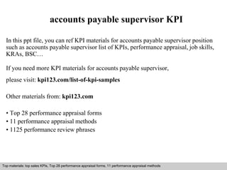 accounts payable supervisor KPI 
In this ppt file, you can ref KPI materials for accounts payable supervisor position 
such as accounts payable supervisor list of KPIs, performance appraisal, job skills, 
KRAs, BSC… 
If you need more KPI materials for accounts payable supervisor, 
please visit: kpi123.com/list-of-kpi-samples 
Other materials from: kpi123.com 
• Top 28 performance appraisal forms 
• 11 performance appraisal methods 
• 1125 performance review phrases 
Top materials: top sales KPIs, Top 28 performance appraisal forms, 11 performance appraisal methods 
Interview questions and answers – free download/ pdf and ppt file 
 