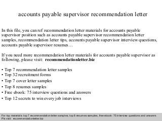 Interview questions and answers – free download/ pdf and ppt file
accounts payable supervisor recommendation letter
In this file, you can ref recommendation letter materials for accounts payable
supervisor position such as accounts payable supervisor recommendation letter
samples, recommendation letter tips, accounts payable supervisor interview questions,
accounts payable supervisor resumes…
If you need more recommendation letter materials for accounts payable supervisor as
following, please visit: recommendationletter.biz
• Top 7 recommendation letter samples
• Top 32 recruitment forms
• Top 7 cover letter samples
• Top 8 resumes samples
• Free ebook: 75 interview questions and answers
• Top 12 secrets to win every job interviews
For top materials: top 7 recommendation letter samples, top 8 resumes samples, free ebook: 75 interview questions and answers
Pls visit: recommendationletter.biz
 